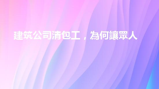建筑公司清包工，為何讓眾人瘋狂？